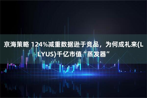 京海策略 124%减重数据逊于竞品，为何成礼来(LLYUS)千亿市值“蒸发器”