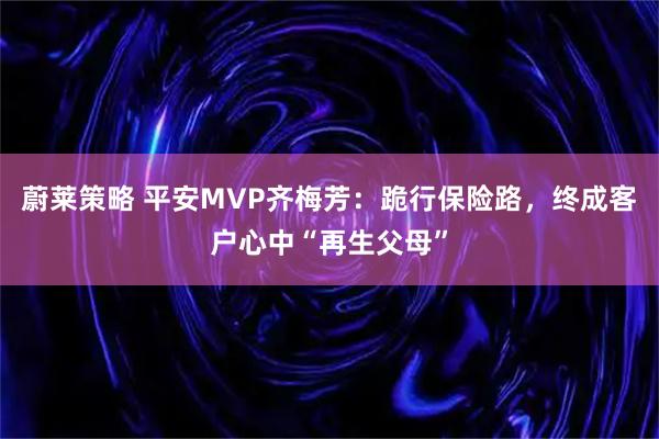 蔚莱策略 平安MVP齐梅芳：跪行保险路，终成客户心中“再生父母”