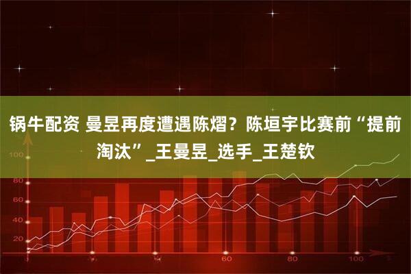 锅牛配资 曼昱再度遭遇陈熠？陈垣宇比赛前“提前淘汰”_王曼昱_选手_王楚钦