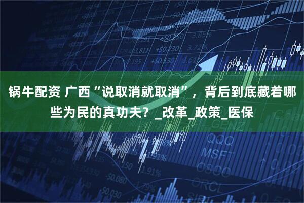 锅牛配资 广西“说取消就取消”，背后到底藏着哪些为民的真功夫？_改革_政策_医保