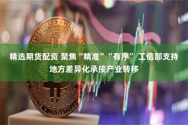 精选期货配资 聚焦“精准”“有序” 工信部支持地方差异化承接产业转移