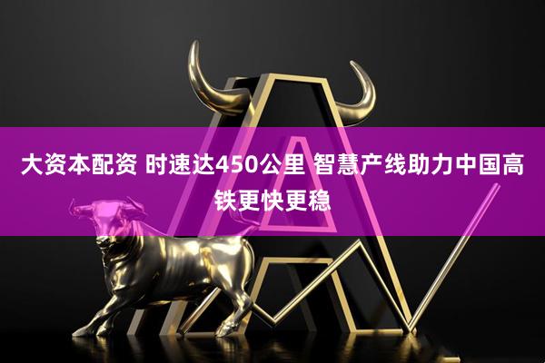 大资本配资 时速达450公里 智慧产线助力中国高铁更快更稳