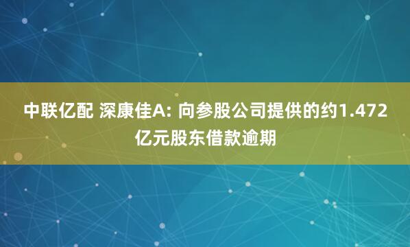 中联亿配 深康佳A: 向参股公司提供的约1.472亿元股东借款逾期