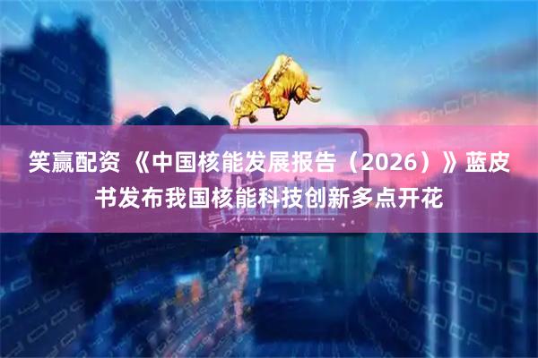 笑赢配资 《中国核能发展报告（2026）》蓝皮书发布我国核能科技创新多点开花