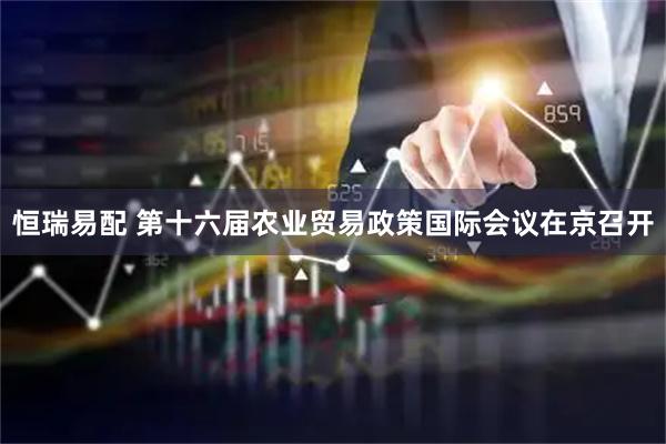 恒瑞易配 第十六届农业贸易政策国际会议在京召开