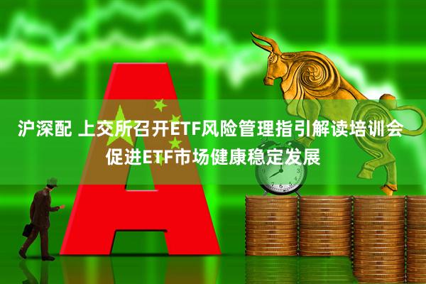 沪深配 上交所召开ETF风险管理指引解读培训会 促进ETF市场健康稳定发展