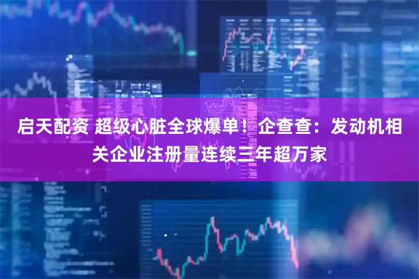 启天配资 超级心脏全球爆单！企查查：发动机相关企业注册量连续三年超万家