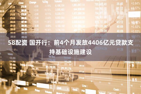 58配资 国开行：前4个月发放4406亿元贷款支持基础设施建设