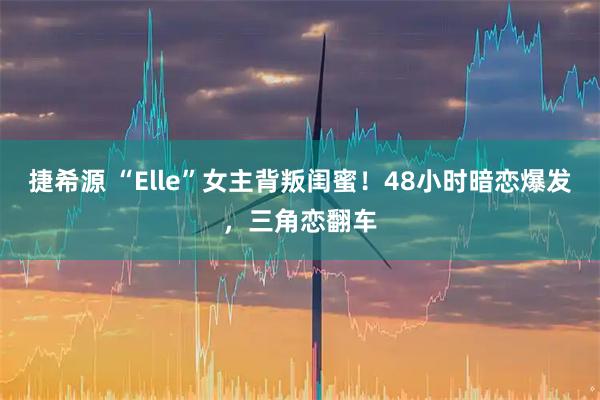 捷希源 “Elle”女主背叛闺蜜！48小时暗恋爆发，三角恋翻车