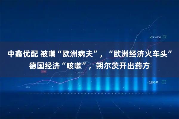 中鑫优配 被嘲“欧洲病夫”，“欧洲经济火车头”德国经济“咳嗽”，朔尔茨开出药方