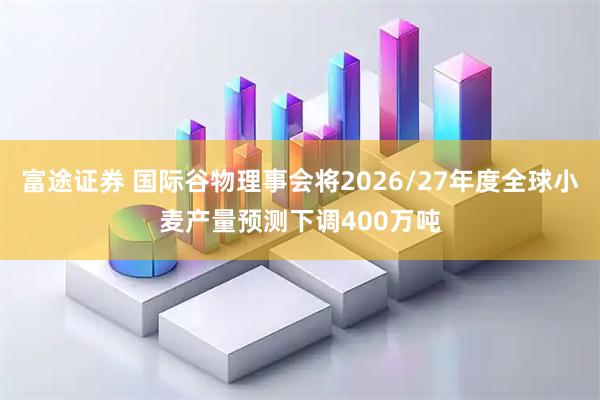 富途证券 国际谷物理事会将2026/27年度全球小麦产量预测下调400万吨