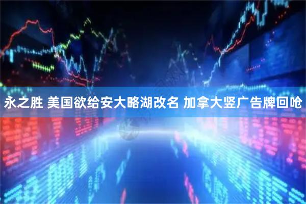 永之胜 美国欲给安大略湖改名 加拿大竖广告牌回呛